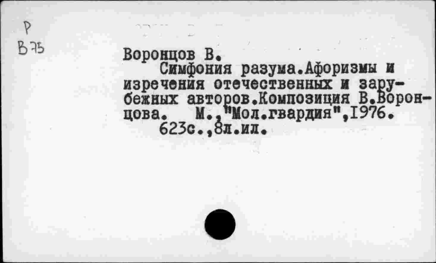 ﻿?	- ■ 2
ь Воронцов В.
Симфония разума.Афоризмы и изречения отечественных и зарубежных авторов.Композиция В.Воронцова.	М.."Мол.гвардия",1976.
625с.,вл.ил.